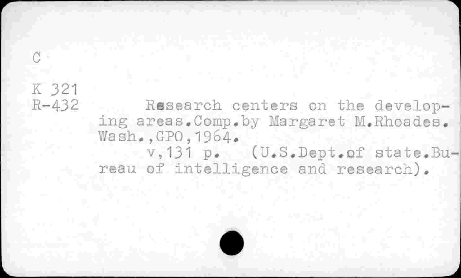 ﻿c
K 321
R-432
Research centers on the developing areas.Comp.by Margaret M,Rhoades. Wash.,GPO,1964.
v,131 P* (U.S.Dept.of state.Bu reau of intelligence and research).